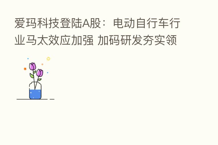 爱玛科技登陆A股:电动自行车行业马太效应加强 加码研发夯实领先地位