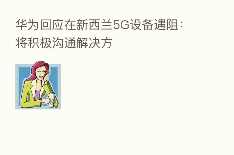 华为回应在新西兰5G设备遇阻：将积极沟通解决方