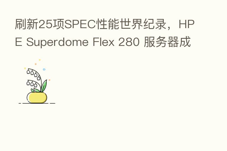 刷新25项SPEC性能世界纪录,HPE Superdome Flex 280 服务器成就关键业务变革