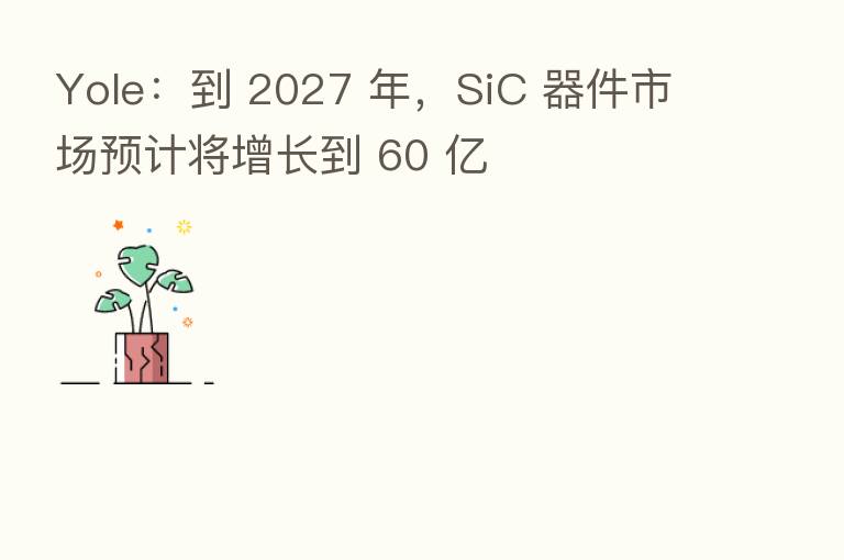 Yole:到 2027 年,SiC 器件市场预计将增长到 60 亿