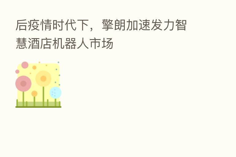 后疫情时代下,擎朗加速发力智慧酒店机器人市场