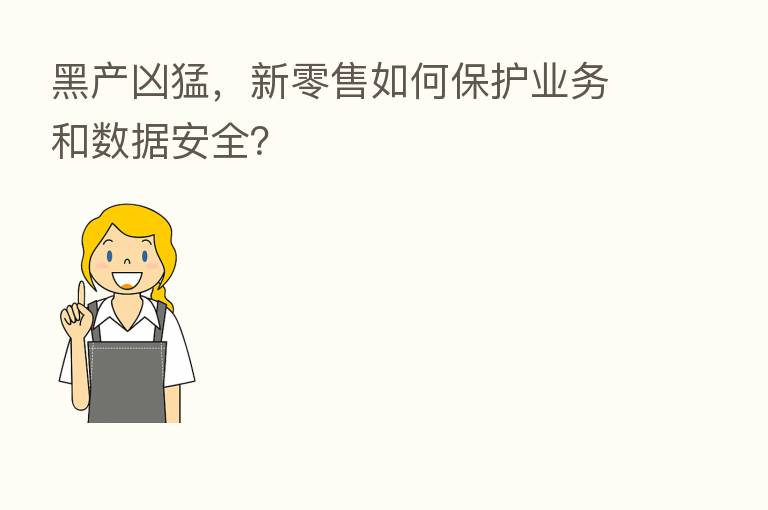黑产凶猛，新零售如何保护业务和数据安全？