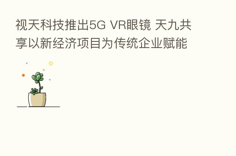 视天科技推出5G VR眼镜 天九共享以新经济项目为传统企业赋能