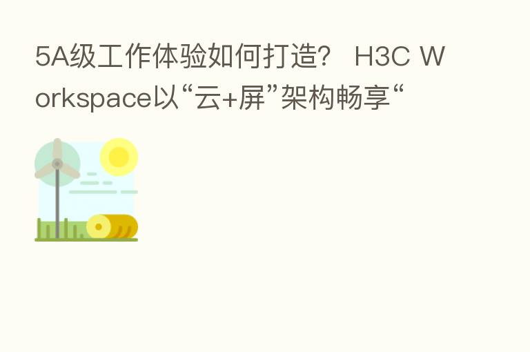 5A级工作体验如何打造? H3C Workspace以“云+屏”架构畅享“无界”工作