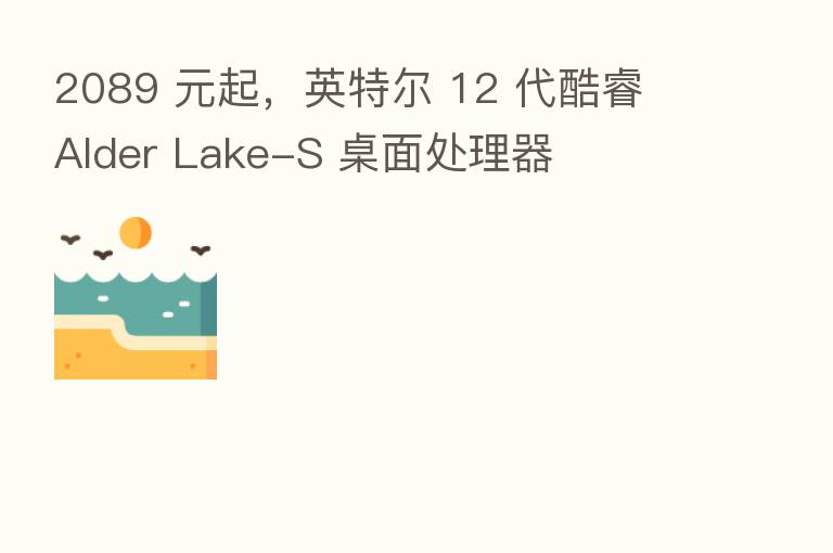 2089 元起,英特尔 12 代酷睿 Alder Lake-S 桌面处理器