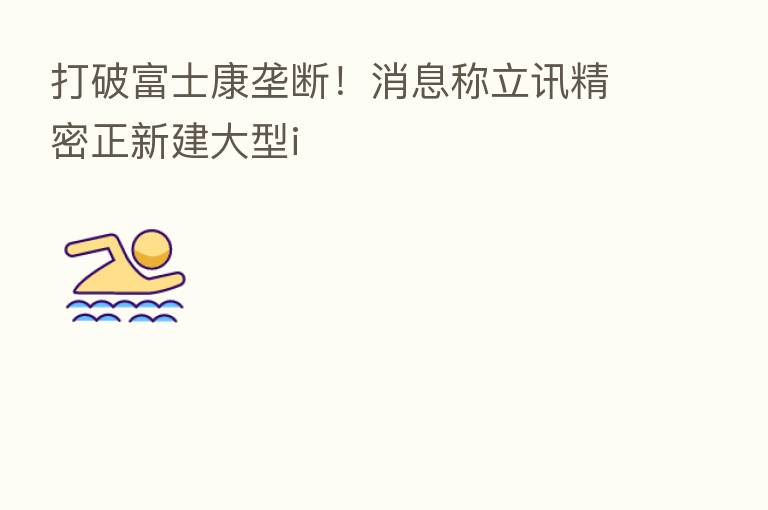 打破富士康垄断!消息称立讯精密正新建大型i