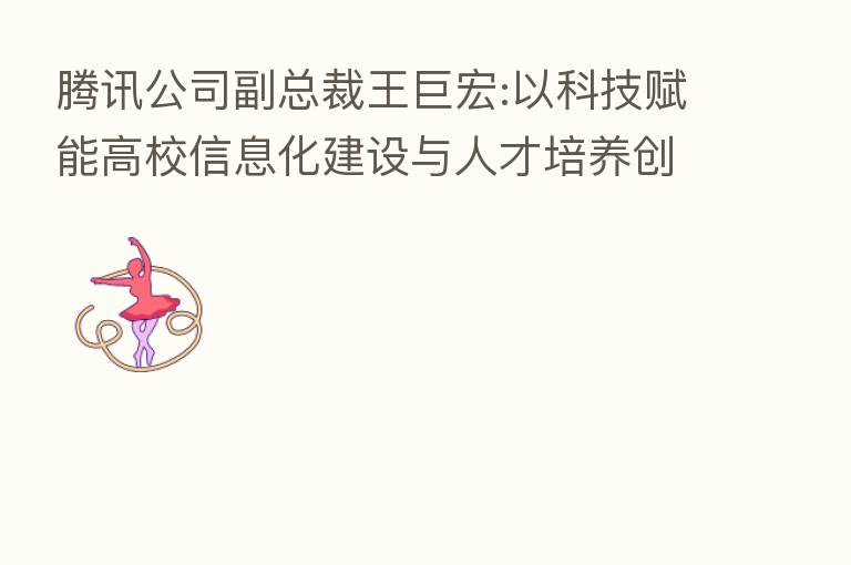 腾讯公司副总裁王巨宏:以科技赋能高校信息化建设与人才培养创新