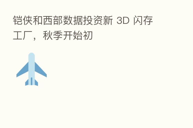 铠侠和西部数据投资新 3D 闪存工厂，秋季开始初