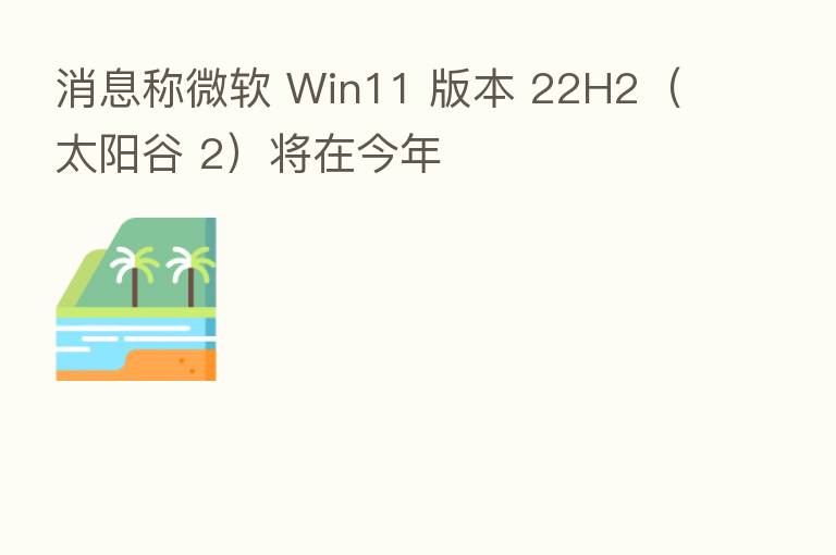 消息称微软 Win11 版本 22H2(太阳谷 2)将在今年