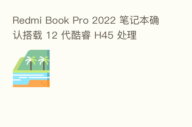 Redmi Book Pro 2022 笔记本确认搭载 12 代酷睿 H45 处理