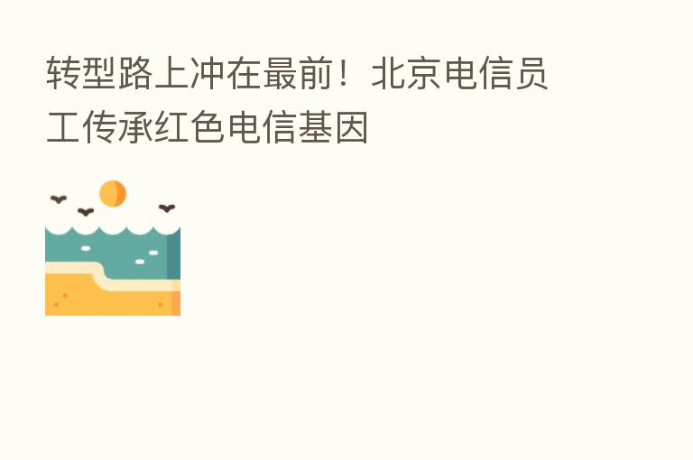 转型路上冲在 前!北京电信员工传承红色电信基因