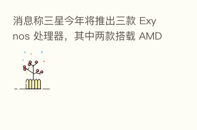 消息称三星今年将推出三款 Exynos 处理器,其中两款搭载 AMD GPU