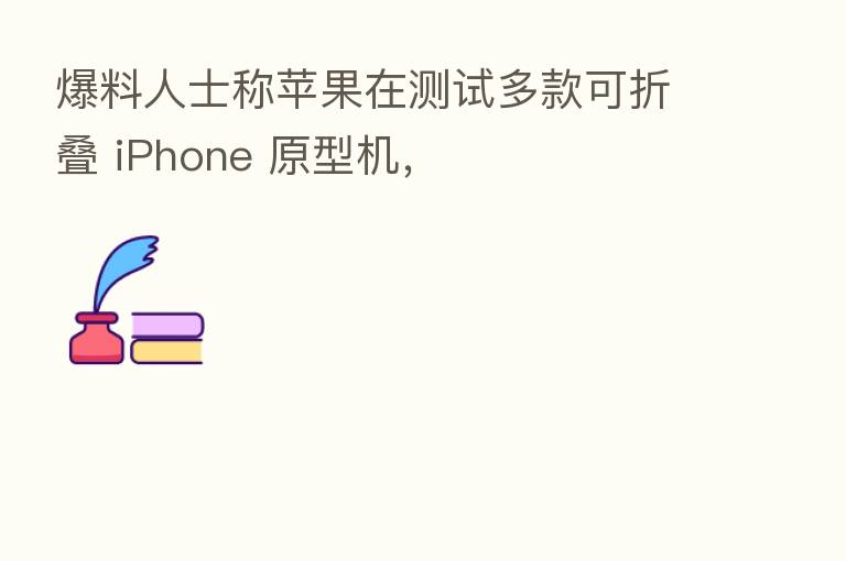 爆料人士称苹果在测试多款可折叠 iPhone 原型机,