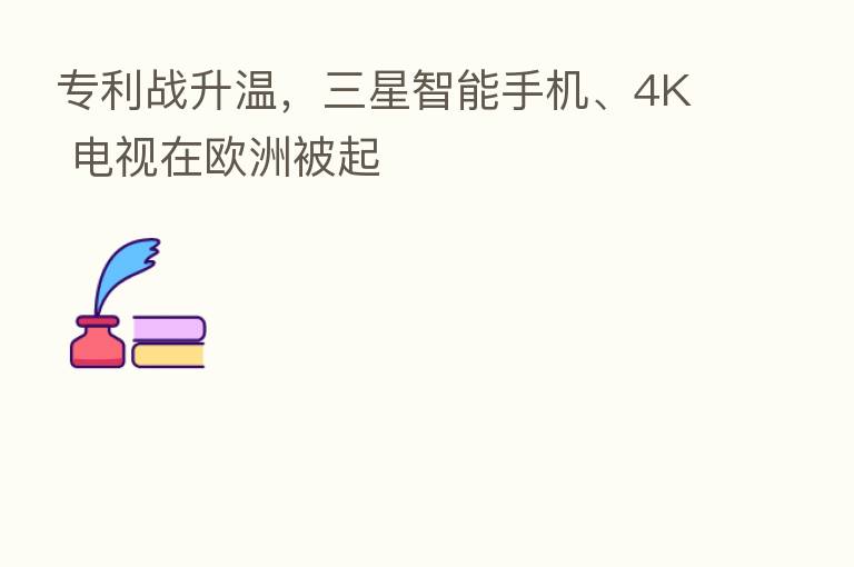 专利战升温,三星智能手机、4K 电视在欧洲被起
