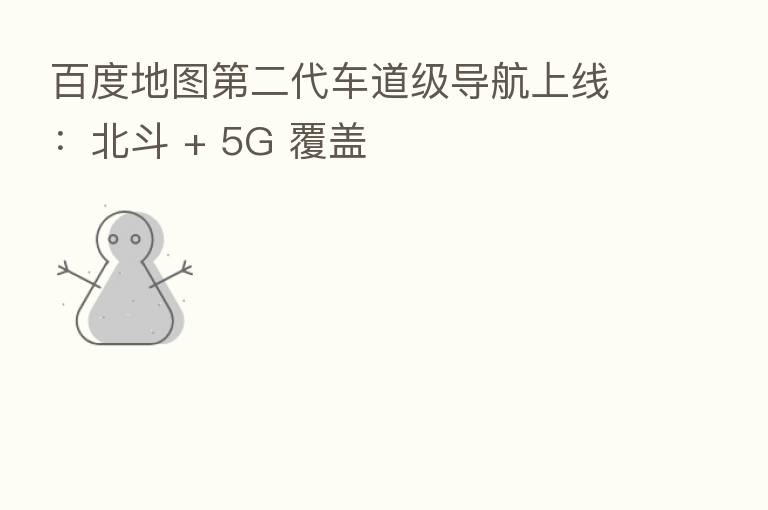 百度地图 二代车道级导航上线:北斗 + 5G 覆盖
