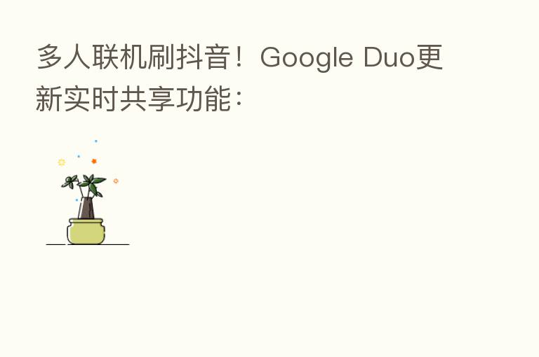 多人联机刷抖音!Google Duo更新实时共享功能: