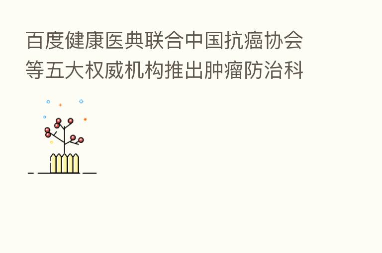 百度健康医典联合中国抗癌协会等五大权威机构推出肿瘤防治科普专场,16场权威名医直播助力科学防癌