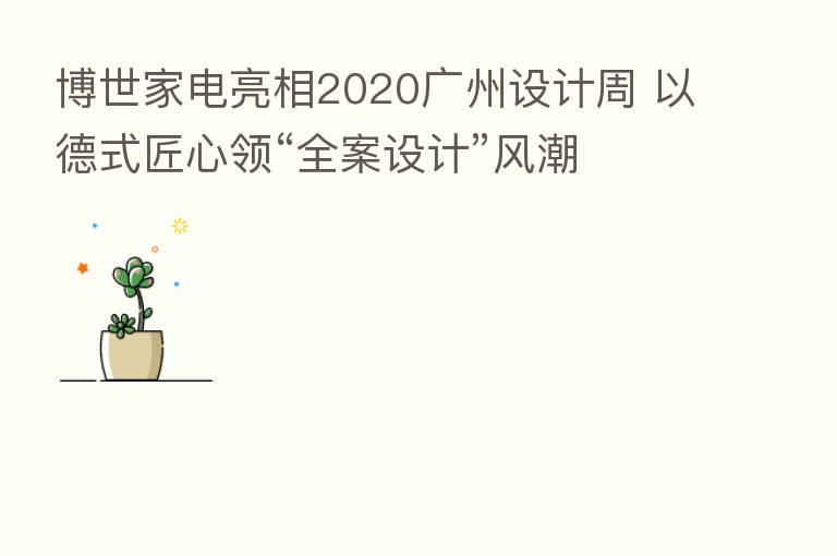 博世家电亮相2020广州设计周 以德式匠心领“全案设计”风潮