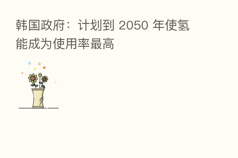 韩国政府:计划到 2050 年使氢能成为使用率 高