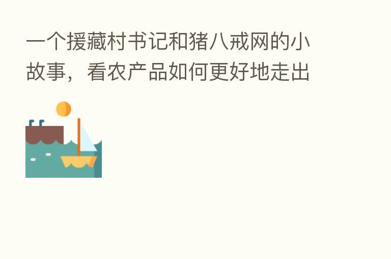 一个援藏村书记和猪八戒网的小故事，看农产品如何更好地走出乡村