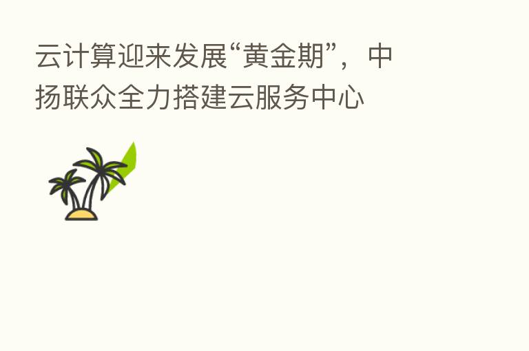 云计算迎来发展“黄金期”,中扬联众全力搭建云服务中心