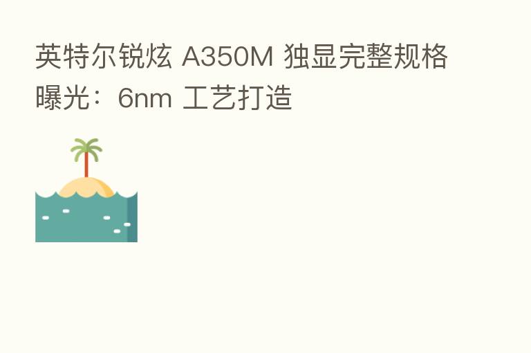 英特尔锐炫 A350M 独显完整规格曝光：6nm 工艺打造