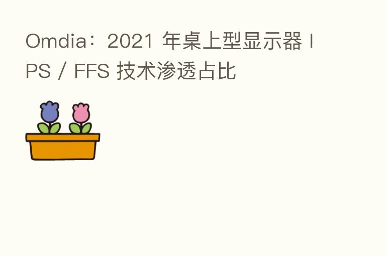 Omdia:2021 年桌上型显示器 IPS / FFS 技术渗透占比