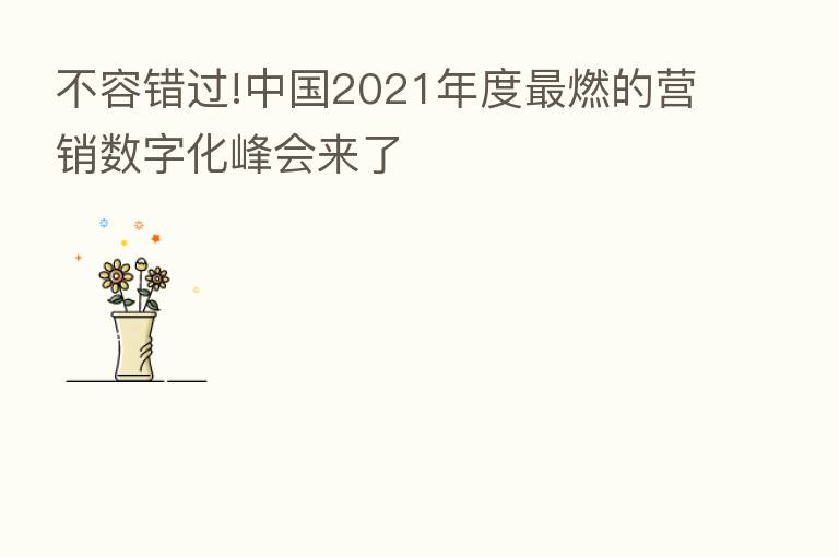 不容错过!中国2021年度   燃的营销数字化峰会来了