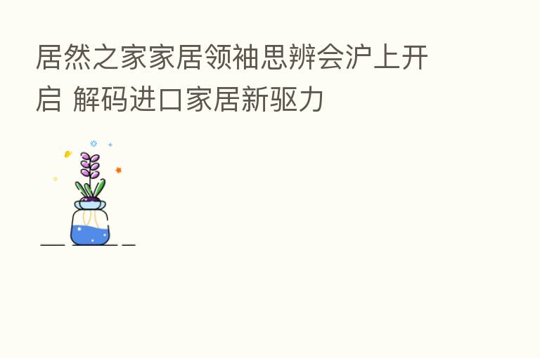 居然之家家居领袖思辨会沪上开启 解码进口家居新驱力