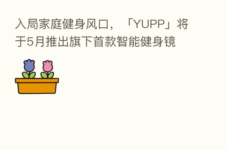 入局家庭健身风口,「YUPP」将于5月推出旗下首款智能健身镜