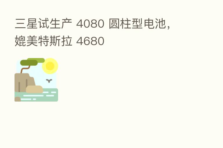 三星试生产 4080 圆柱型电池,媲美特斯拉 4680