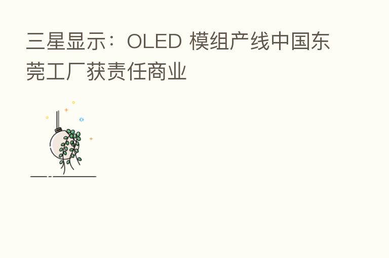 三星显示:OLED 模组产线中国东莞工厂获责任商业
