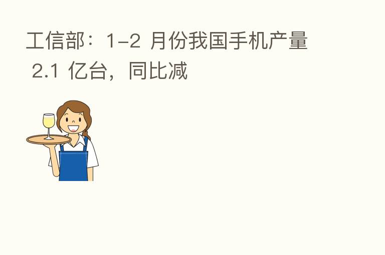工信部:1-2 月份我国手机产量 2.1 亿台,同比减