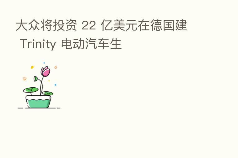 大众将投资 22 亿美元在德国建 Trinity 电动汽车生