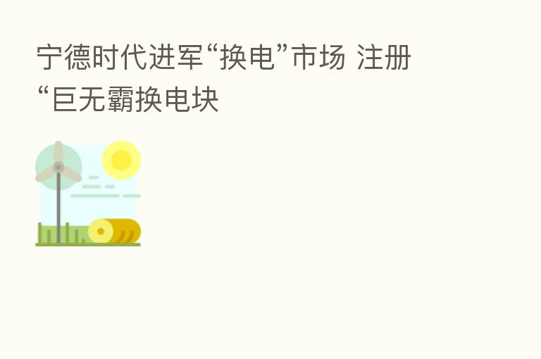 宁德时代进军“换电”市场 注册“巨无霸换电块