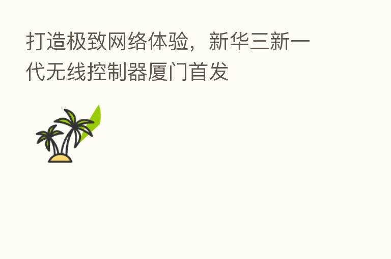 打造极致网络体验,新华三新一代无线控制器厦门首发