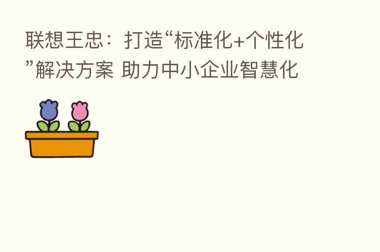 联想王忠:打造“标准化+个性化”解决方案 助力中小企业智慧化转型