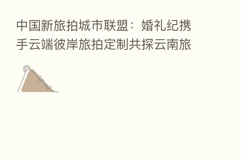 中国新旅拍城市联盟:婚礼纪携手云端彼岸旅拍定制共探云南旅拍新模式