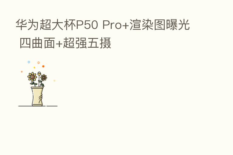 华为超大杯P50 Pro+渲染图曝光 四曲面+超强五摄