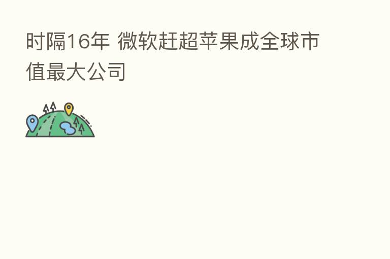 时隔16年 微软赶超苹果成全球市值 大公司