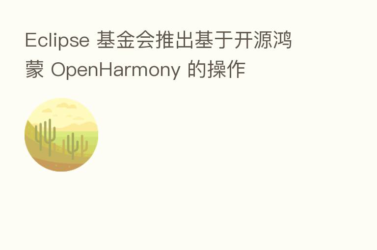 Eclipse 基金会推出基于开源鸿蒙 OpenHarmony 的操作