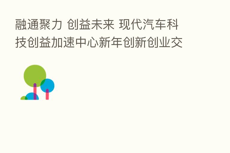 融通聚力 创益未来 现代汽车科技创益加速中心新年创新创业交流会成功举办