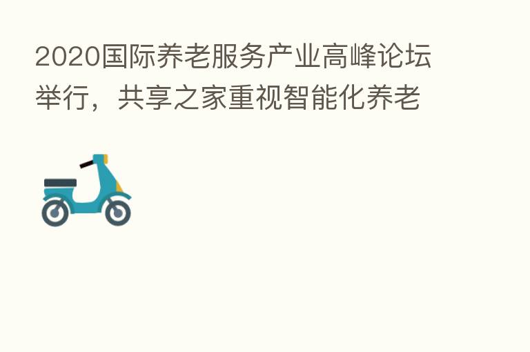 2020国际养老服务产业高峰论坛举行，共享之家重视智能化养老项目高速发展