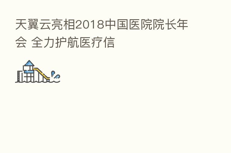 天翼云亮相2018中国医院院长年会 全力护航医疗信