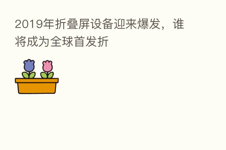 2019年折叠屏设备迎来爆发，谁将成为全球首发折
