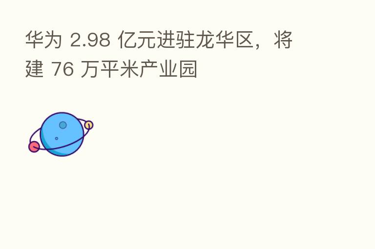 华为 2.98 亿元进驻龙华区,将建 76 万平米产业园