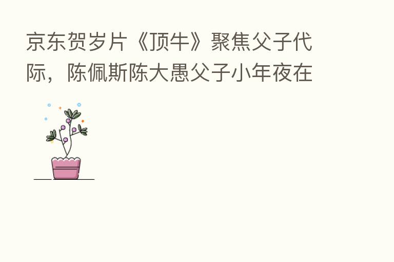 京东贺岁片《顶牛》聚焦父子代际,陈佩斯陈大愚父子小年夜在线互顶