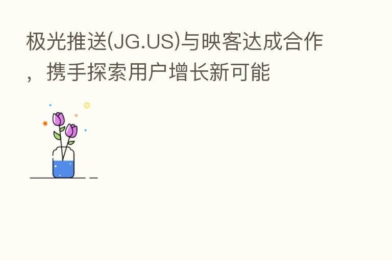 极光推送(JG.US)与映客达成合作,携手探索用户增长新可能