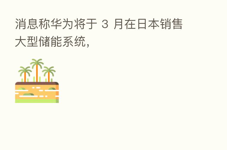 消息称华为将于 3 月在日本销售大型储能系统,