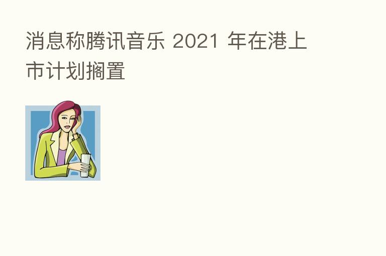 消息称腾讯音乐 2021 年在港上市计划搁置